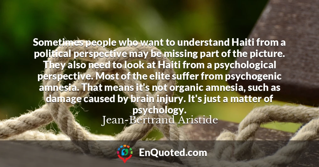 Sometimes people who want to understand Haiti from a political perspective may be missing part of the picture. They also need to look at Haiti from a psychological perspective. Most of the elite suffer from psychogenic amnesia. That means it's not organic amnesia, such as damage caused by brain injury. It's just a matter of psychology.