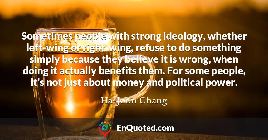 Sometimes people with strong ideology, whether left-wing or right-wing, refuse to do something simply because they believe it is wrong, when doing it actually benefits them. For some people, it's not just about money and political power.