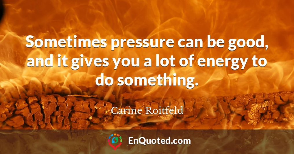 Sometimes pressure can be good, and it gives you a lot of energy to do something.