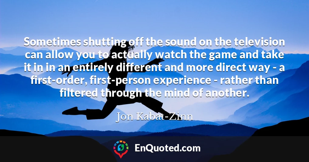 Sometimes shutting off the sound on the television can allow you to actually watch the game and take it in in an entirely different and more direct way - a first-order, first-person experience - rather than filtered through the mind of another.