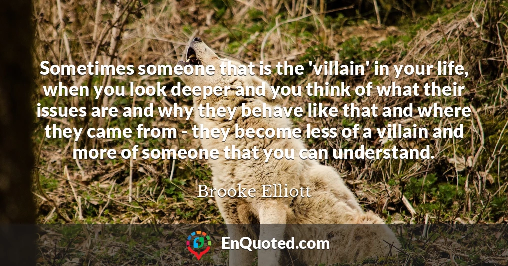 Sometimes someone that is the 'villain' in your life, when you look deeper and you think of what their issues are and why they behave like that and where they came from - they become less of a villain and more of someone that you can understand.