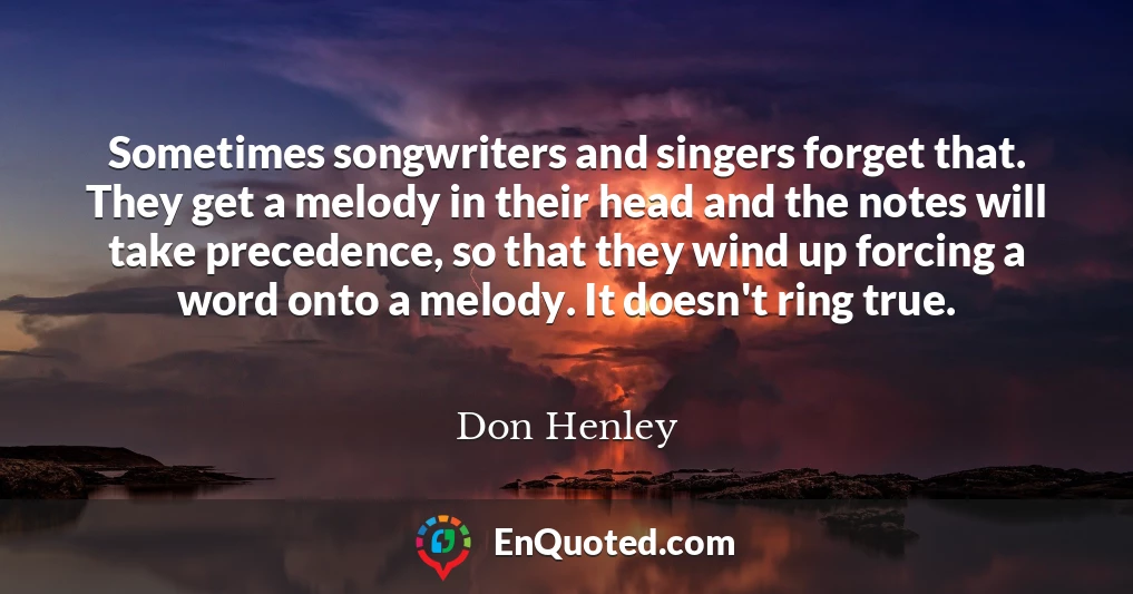 Sometimes songwriters and singers forget that. They get a melody in their head and the notes will take precedence, so that they wind up forcing a word onto a melody. It doesn't ring true.