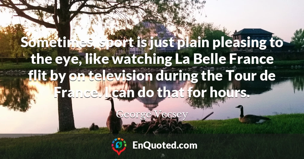Sometimes, sport is just plain pleasing to the eye, like watching La Belle France flit by on television during the Tour de France. I can do that for hours.