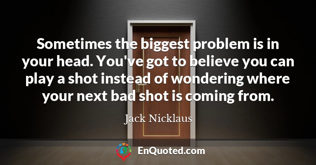 Sometimes the biggest problem is in your head. You've got to believe you can play a shot instead of wondering where your next bad shot is coming from.