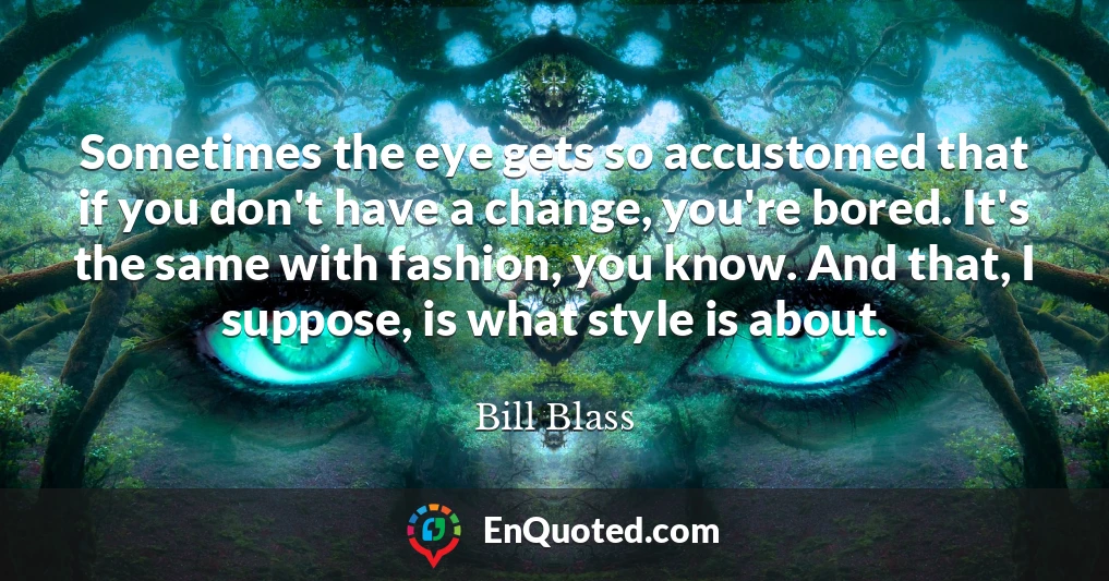 Sometimes the eye gets so accustomed that if you don't have a change, you're bored. It's the same with fashion, you know. And that, I suppose, is what style is about.