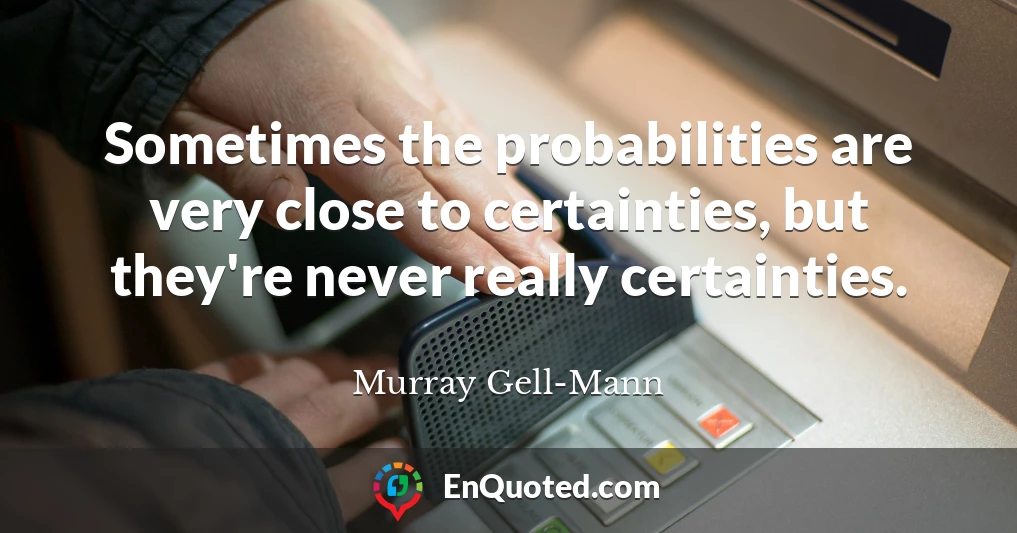 Sometimes the probabilities are very close to certainties, but they're never really certainties.