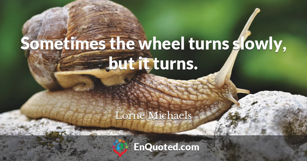 Sometimes the wheel turns slowly, but it turns.