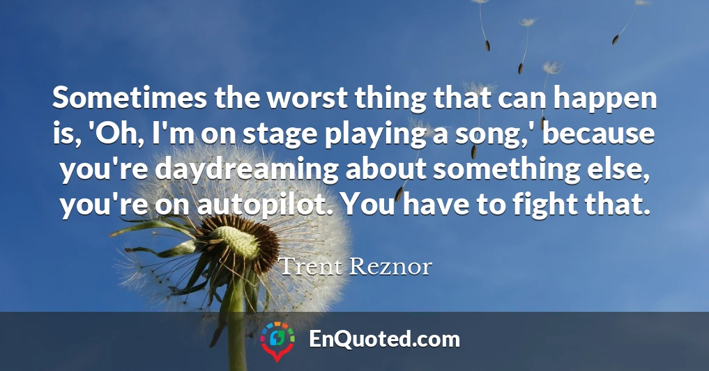 Sometimes the worst thing that can happen is, 'Oh, I'm on stage playing a song,' because you're daydreaming about something else, you're on autopilot. You have to fight that.