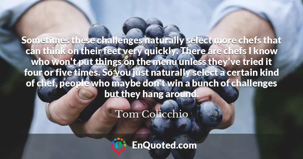 Sometimes these challenges naturally select more chefs that can think on their feet very quickly. There are chefs I know who won't put things on the menu unless they've tried it four or five times. So you just naturally select a certain kind of chef, people who maybe don't win a bunch of challenges but they hang around.