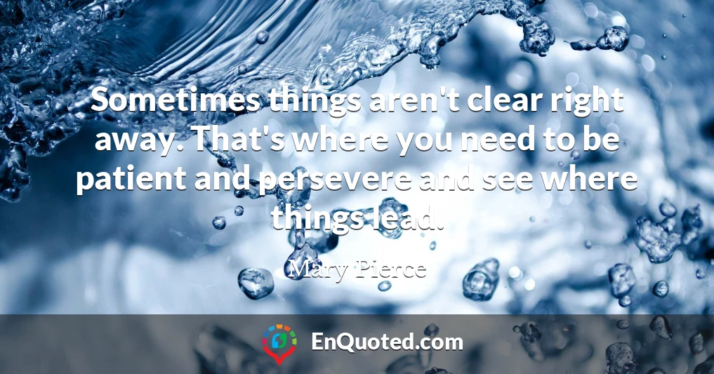 Sometimes things aren't clear right away. That's where you need to be patient and persevere and see where things lead.