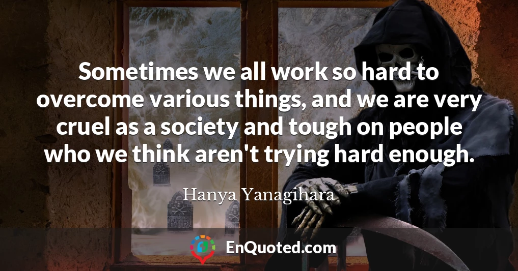 Sometimes we all work so hard to overcome various things, and we are very cruel as a society and tough on people who we think aren't trying hard enough.