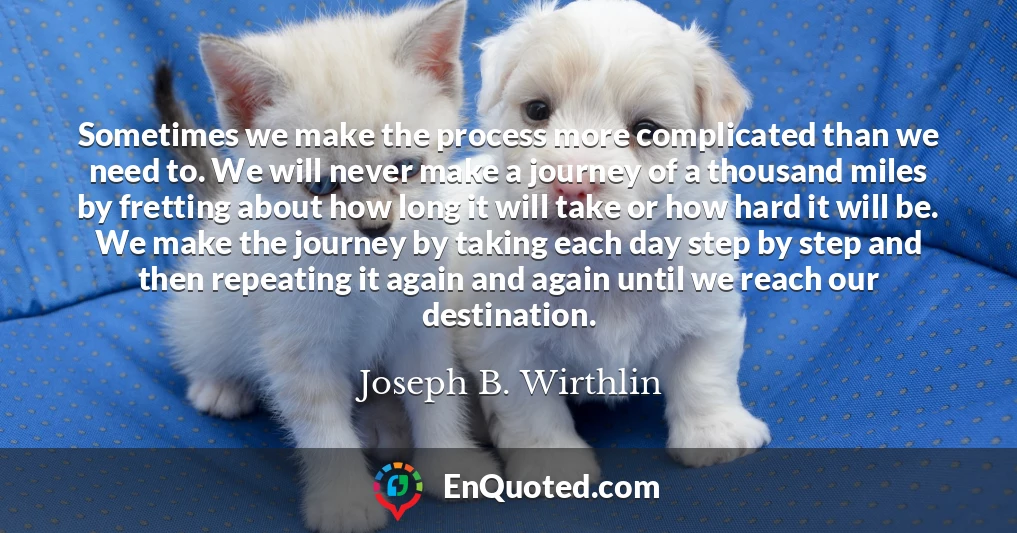 Sometimes we make the process more complicated than we need to. We will never make a journey of a thousand miles by fretting about how long it will take or how hard it will be. We make the journey by taking each day step by step and then repeating it again and again until we reach our destination.