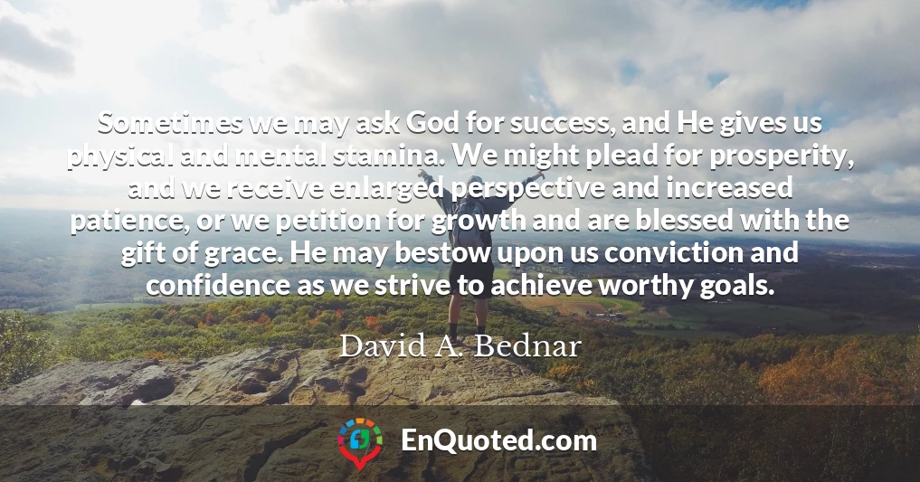 Sometimes we may ask God for success, and He gives us physical and mental stamina. We might plead for prosperity, and we receive enlarged perspective and increased patience, or we petition for growth and are blessed with the gift of grace. He may bestow upon us conviction and confidence as we strive to achieve worthy goals.