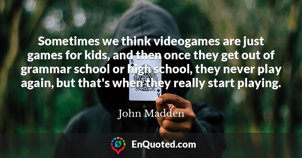 Sometimes we think videogames are just games for kids, and then once they get out of grammar school or high school, they never play again, but that's when they really start playing.