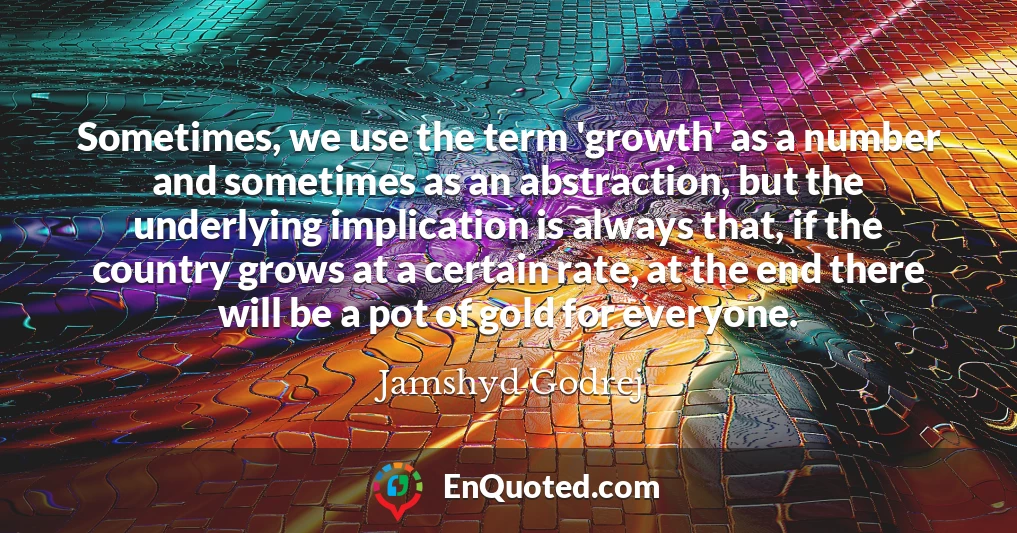 Sometimes, we use the term 'growth' as a number and sometimes as an abstraction, but the underlying implication is always that, if the country grows at a certain rate, at the end there will be a pot of gold for everyone.