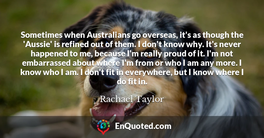 Sometimes when Australians go overseas, it's as though the 'Aussie' is refined out of them. I don't know why. It's never happened to me, because I'm really proud of it. I'm not embarrassed about where I'm from or who I am any more. I know who I am. I don't fit in everywhere, but I know where I do fit in.