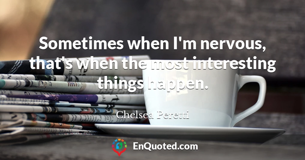 Sometimes when I'm nervous, that's when the most interesting things happen.