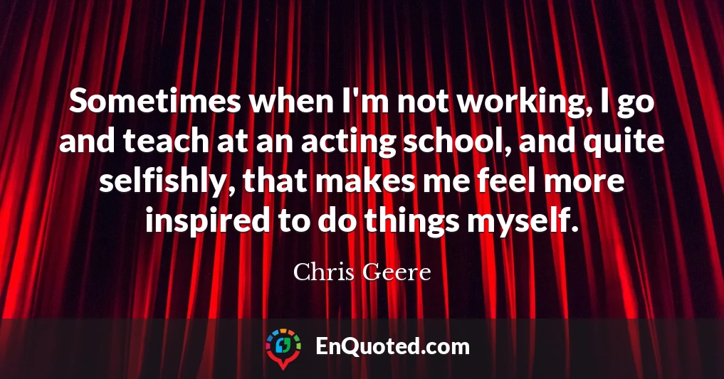 Sometimes when I'm not working, I go and teach at an acting school, and quite selfishly, that makes me feel more inspired to do things myself.