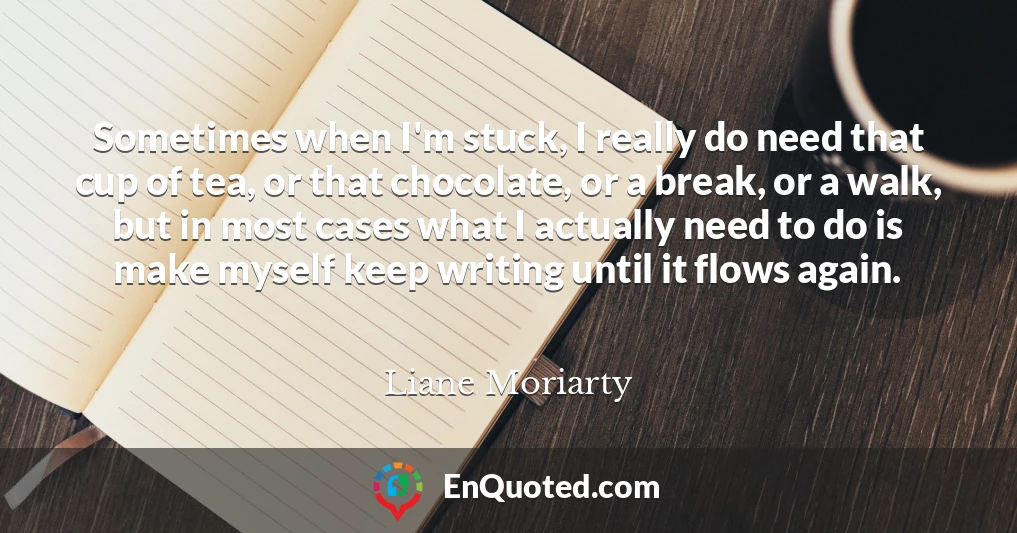 Sometimes when I'm stuck, I really do need that cup of tea, or that chocolate, or a break, or a walk, but in most cases what I actually need to do is make myself keep writing until it flows again.