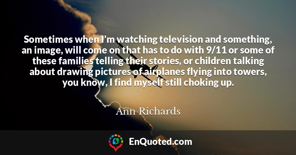 Sometimes when I'm watching television and something, an image, will come on that has to do with 9/11 or some of these families telling their stories, or children talking about drawing pictures of airplanes flying into towers, you know, I find myself still choking up.