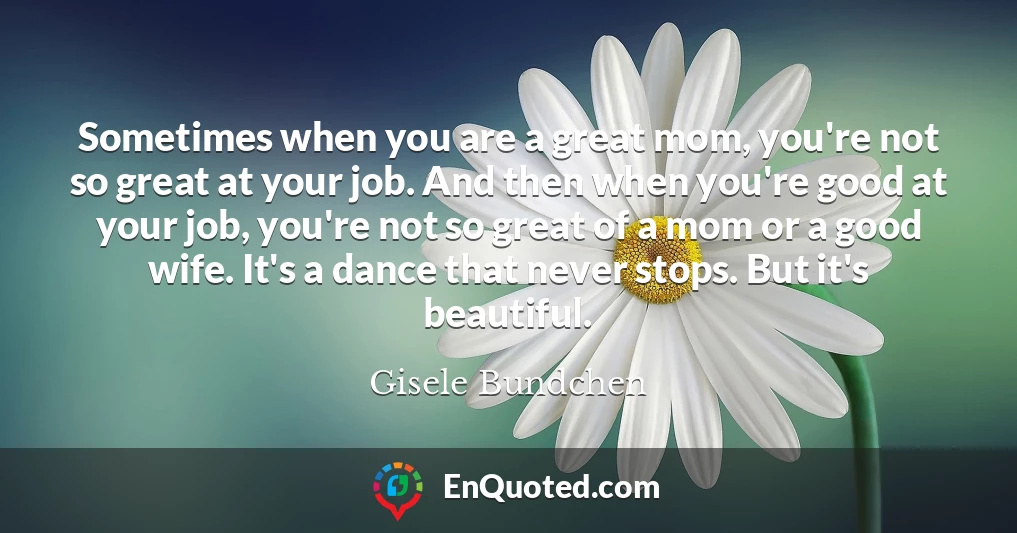 Sometimes when you are a great mom, you're not so great at your job. And then when you're good at your job, you're not so great of a mom or a good wife. It's a dance that never stops. But it's beautiful.
