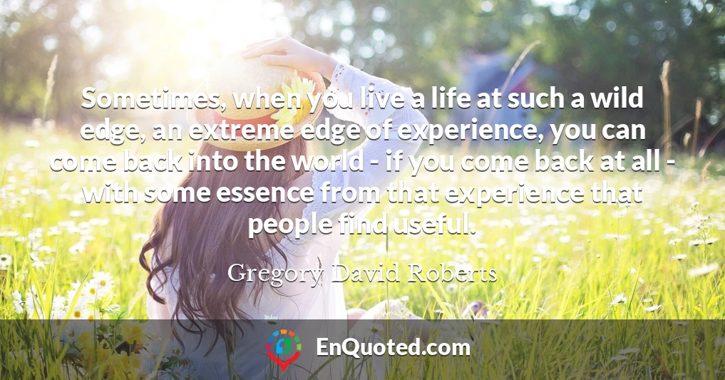 Sometimes, when you live a life at such a wild edge, an extreme edge of experience, you can come back into the world - if you come back at all - with some essence from that experience that people find useful.