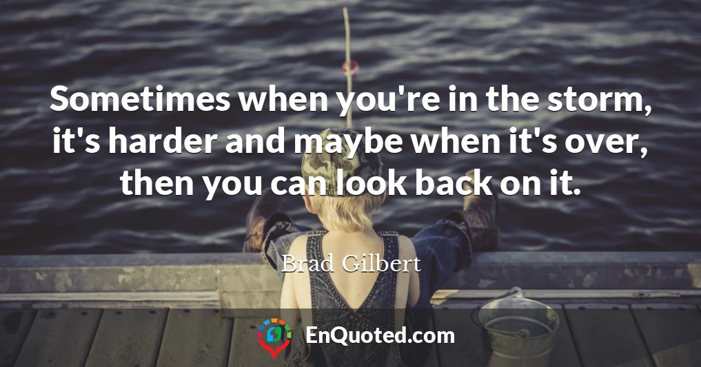 Sometimes when you're in the storm, it's harder and maybe when it's over, then you can look back on it.