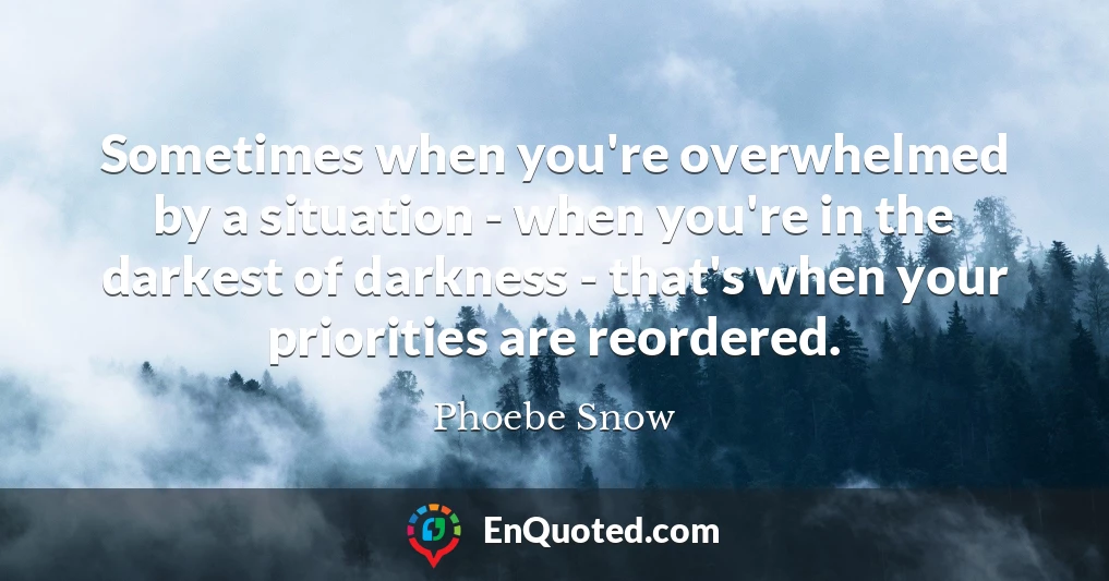Sometimes when you're overwhelmed by a situation - when you're in the darkest of darkness - that's when your priorities are reordered.