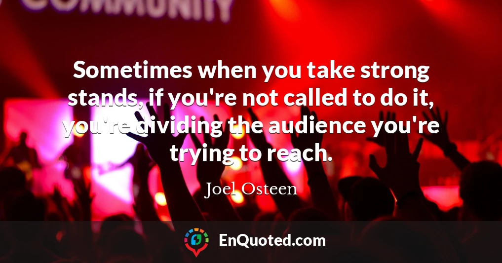 Sometimes when you take strong stands, if you're not called to do it, you're dividing the audience you're trying to reach.