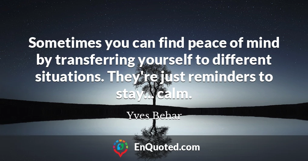Sometimes you can find peace of mind by transferring yourself to different situations. They're just reminders to stay... calm.