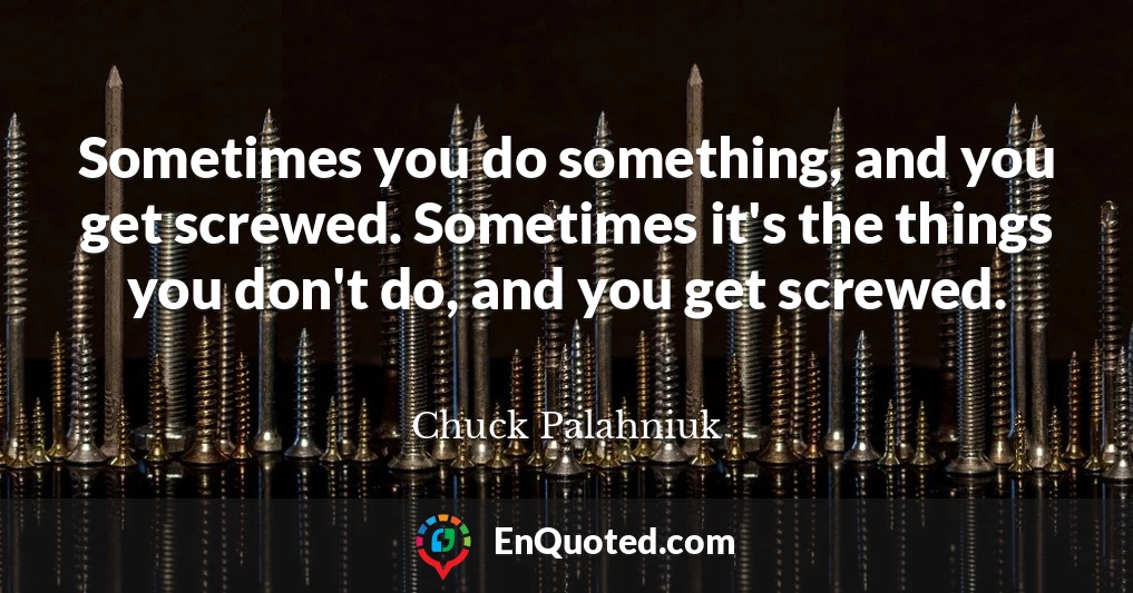 Sometimes you do something, and you get screwed. Sometimes it's the things you don't do, and you get screwed.