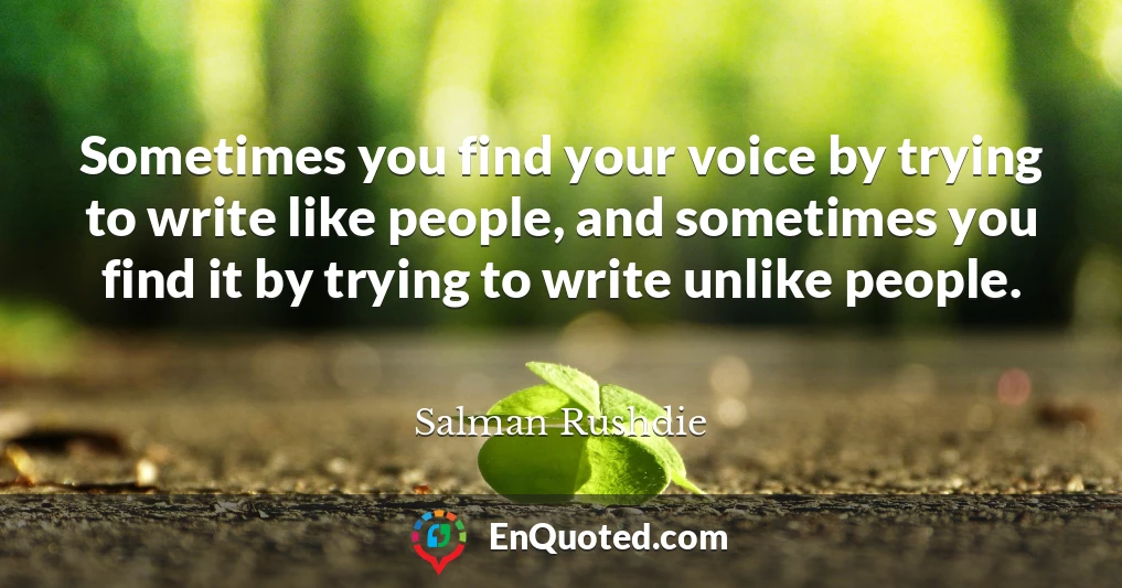 Sometimes you find your voice by trying to write like people, and sometimes you find it by trying to write unlike people.