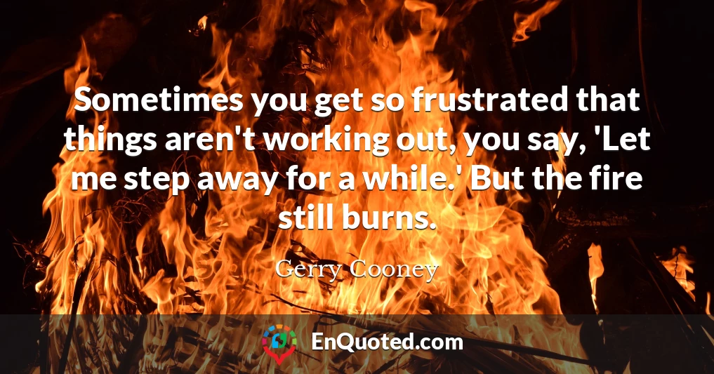 Sometimes you get so frustrated that things aren't working out, you say, 'Let me step away for a while.' But the fire still burns.