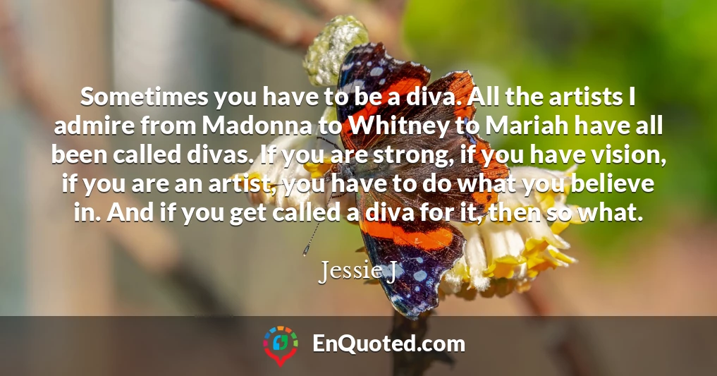 Sometimes you have to be a diva. All the artists I admire from Madonna to Whitney to Mariah have all been called divas. If you are strong, if you have vision, if you are an artist, you have to do what you believe in. And if you get called a diva for it, then so what.