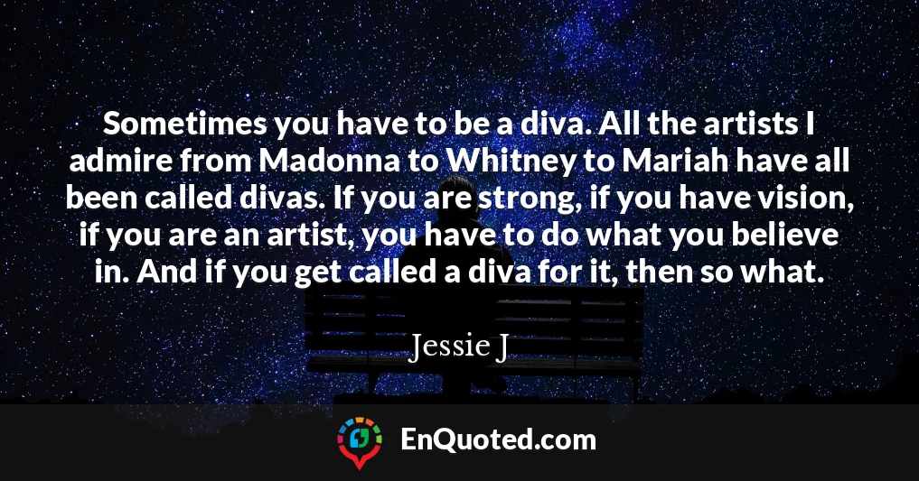 Sometimes you have to be a diva. All the artists I admire from Madonna to Whitney to Mariah have all been called divas. If you are strong, if you have vision, if you are an artist, you have to do what you believe in. And if you get called a diva for it, then so what.