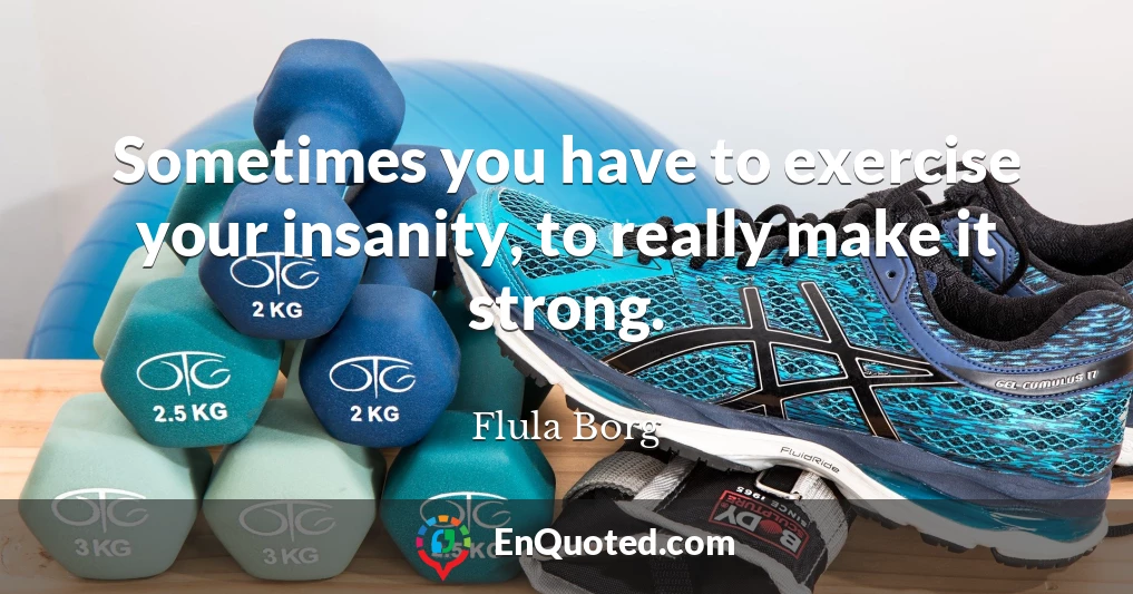 Sometimes you have to exercise your insanity, to really make it strong.