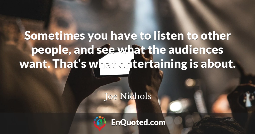 Sometimes you have to listen to other people, and see what the audiences want. That's what entertaining is about.