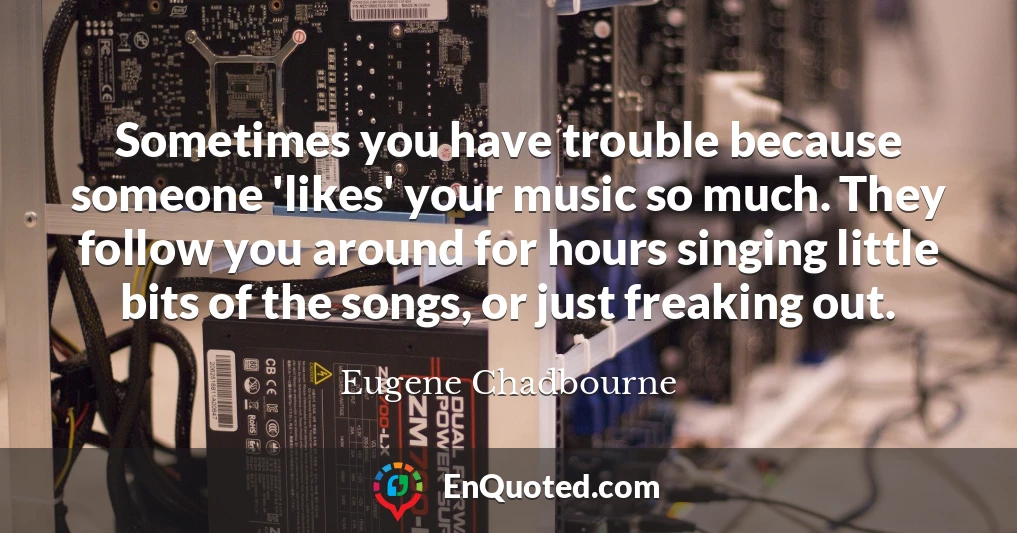 Sometimes you have trouble because someone 'likes' your music so much. They follow you around for hours singing little bits of the songs, or just freaking out.