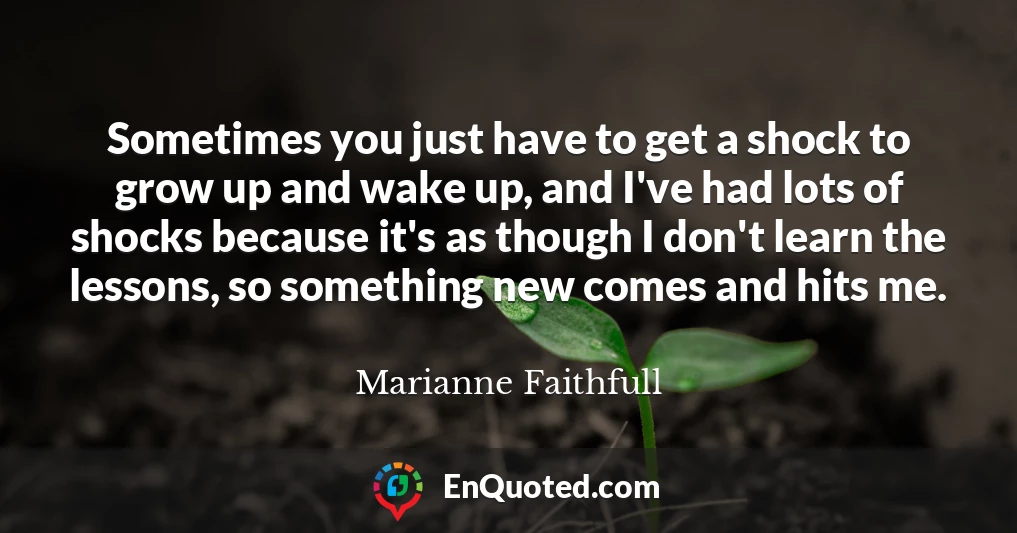 Sometimes you just have to get a shock to grow up and wake up, and I've had lots of shocks because it's as though I don't learn the lessons, so something new comes and hits me.