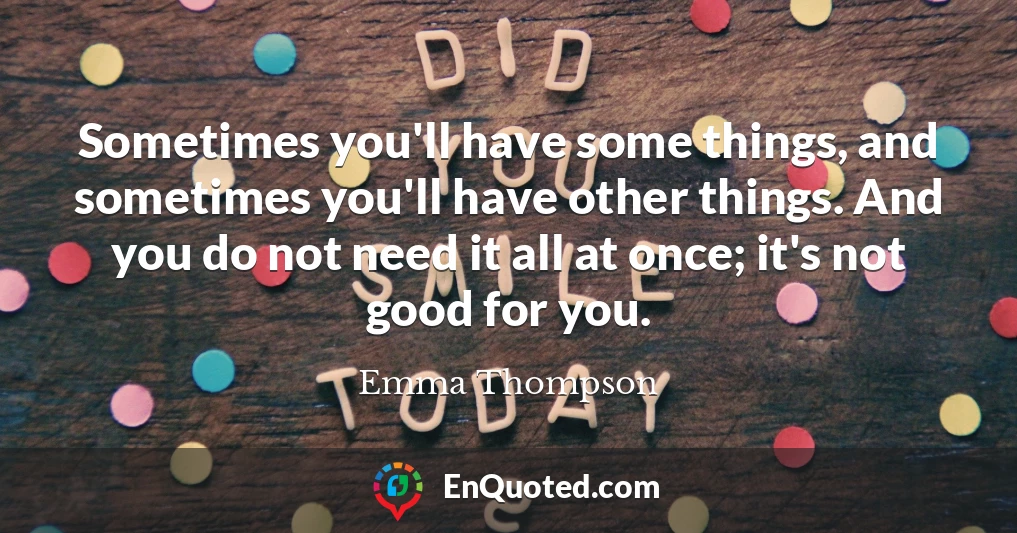 Sometimes you'll have some things, and sometimes you'll have other things. And you do not need it all at once; it's not good for you.