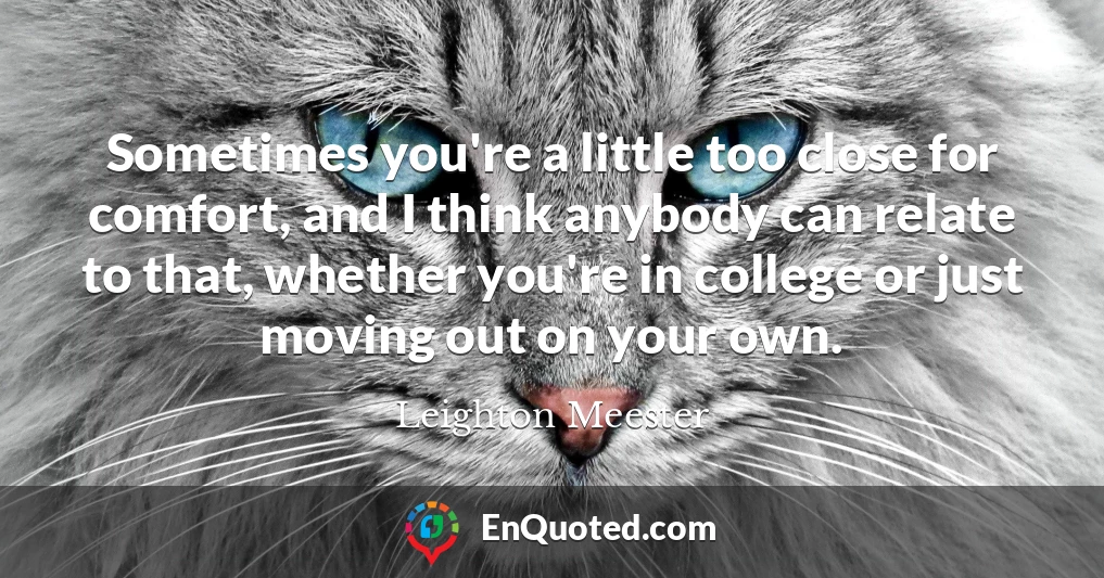 Sometimes you're a little too close for comfort, and I think anybody can relate to that, whether you're in college or just moving out on your own.
