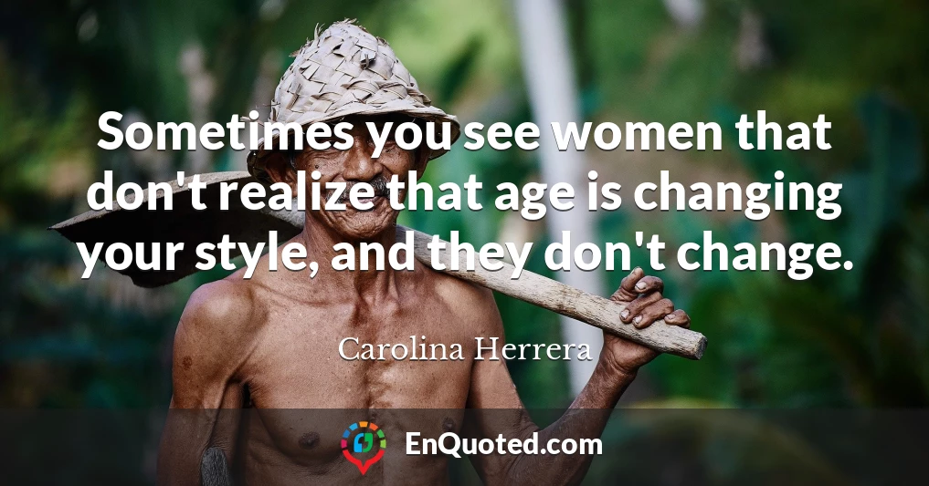 Sometimes you see women that don't realize that age is changing your style, and they don't change.