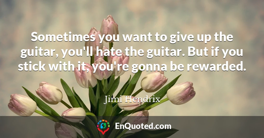 Sometimes you want to give up the guitar, you'll hate the guitar. But if you stick with it, you're gonna be rewarded.
