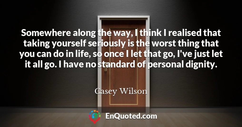 Somewhere along the way, I think I realised that taking yourself seriously is the worst thing that you can do in life, so once I let that go, I've just let it all go. I have no standard of personal dignity.