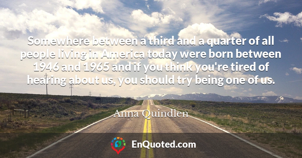Somewhere between a third and a quarter of all people living in America today were born between 1946 and 1965 and if you think you're tired of hearing about us, you should try being one of us.