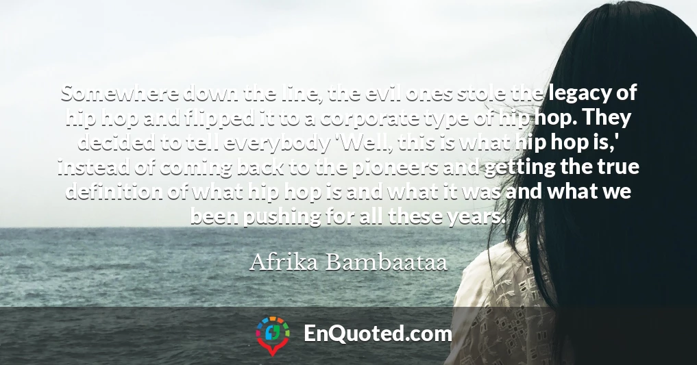 Somewhere down the line, the evil ones stole the legacy of hip hop and flipped it to a corporate type of hip hop. They decided to tell everybody 'Well, this is what hip hop is,' instead of coming back to the pioneers and getting the true definition of what hip hop is and what it was and what we been pushing for all these years.