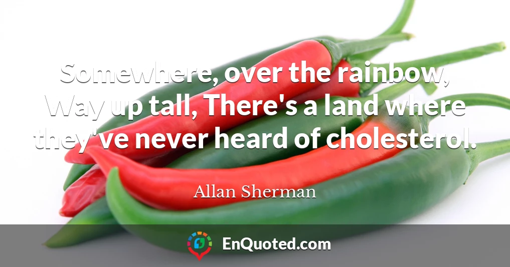 Somewhere, over the rainbow, Way up tall, There's a land where they've never heard of cholesterol.