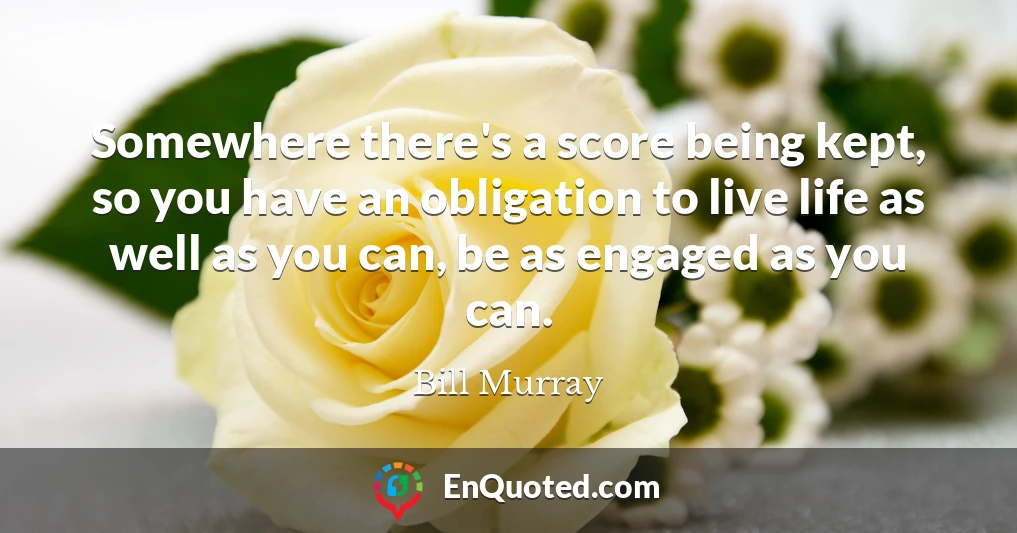 Somewhere there's a score being kept, so you have an obligation to live life as well as you can, be as engaged as you can.