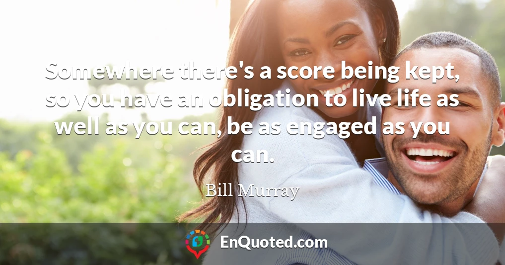 Somewhere there's a score being kept, so you have an obligation to live life as well as you can, be as engaged as you can.