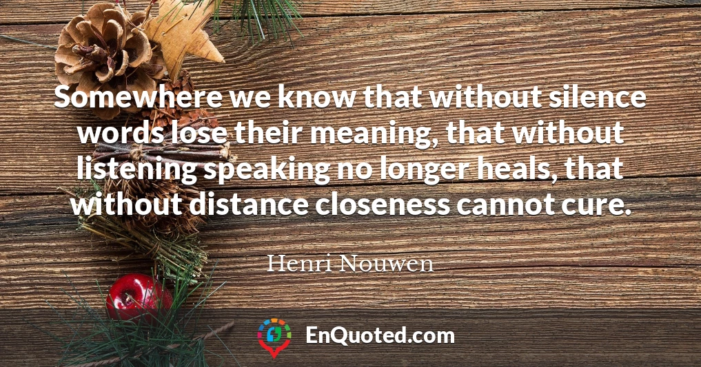 Somewhere we know that without silence words lose their meaning, that without listening speaking no longer heals, that without distance closeness cannot cure.